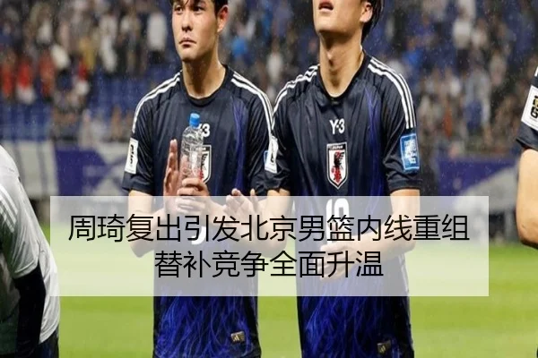 周琦复出引发北京男篮内线重组 替补竞争全面升温